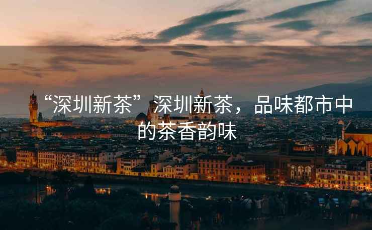 “深圳新茶”深圳新茶，品味都市中的茶香韻味