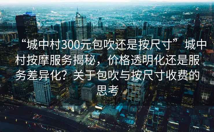 “城中村300元包吹還是按尺寸”城中村按摩服務揭秘，價格透明化還是服務差異化？關于包吹與按尺寸收費的思考