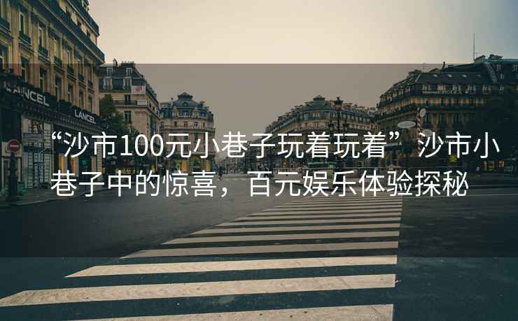 “沙市100元小巷子玩著玩著”沙市小巷子中的驚喜，百元娛樂體驗探秘