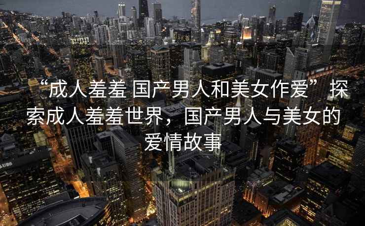 “成人羞羞 國(guó)產(chǎn)男人和美女作愛”探索成人羞羞世界，國(guó)產(chǎn)男人與美女的愛情故事