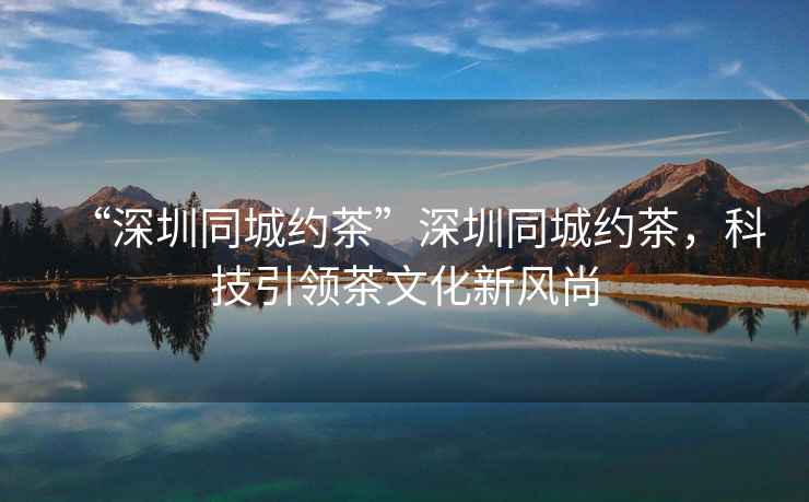 “深圳同城約茶”深圳同城約茶，科技引領茶文化新風尚