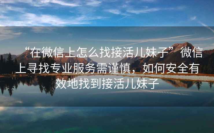 “在微信上怎么找接活兒妹子”微信上尋找專業服務需謹慎，如何安全有效地找到接活兒妹子