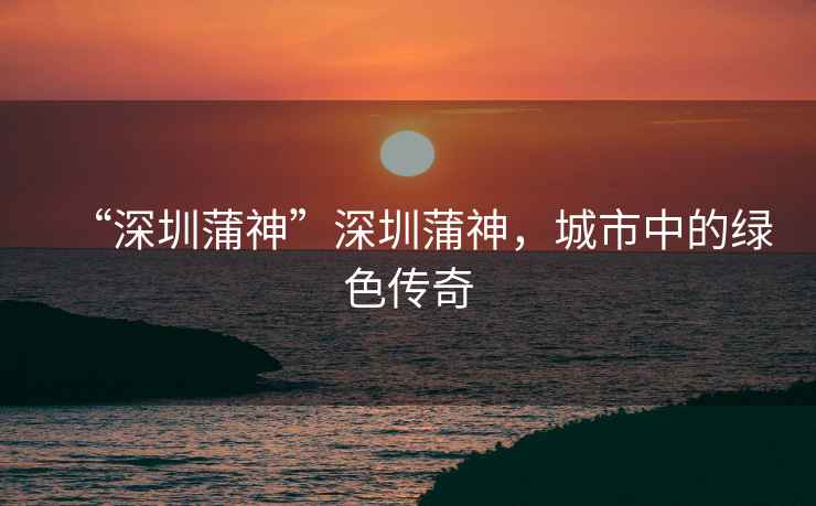 “深圳蒲神”深圳蒲神，城市中的綠色傳奇