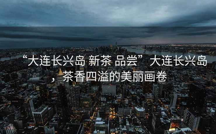 “大連長興島 新茶 品嘗”大連長興島，茶香四溢的美麗畫卷