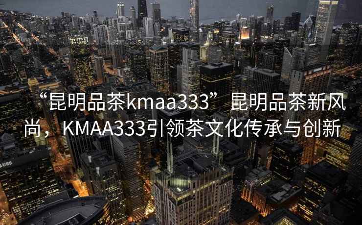 “昆明品茶kmaa333”昆明品茶新風尚，KMAA333引領茶文化傳承與創新
