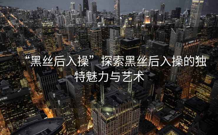 “黑絲后入操”探索黑絲后入操的獨特魅力與藝術