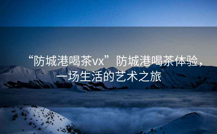 “防城港喝茶vx”防城港喝茶體驗，一場生活的藝術之旅