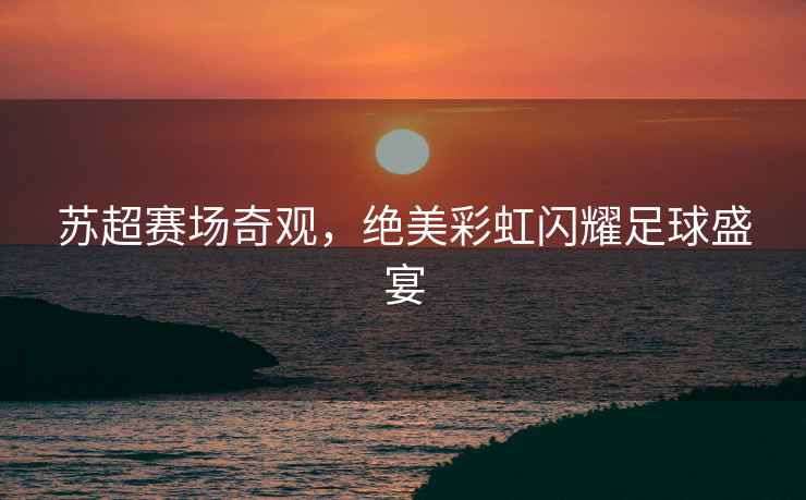 蘇超賽場(chǎng)奇觀，絕美彩虹閃耀足球盛宴