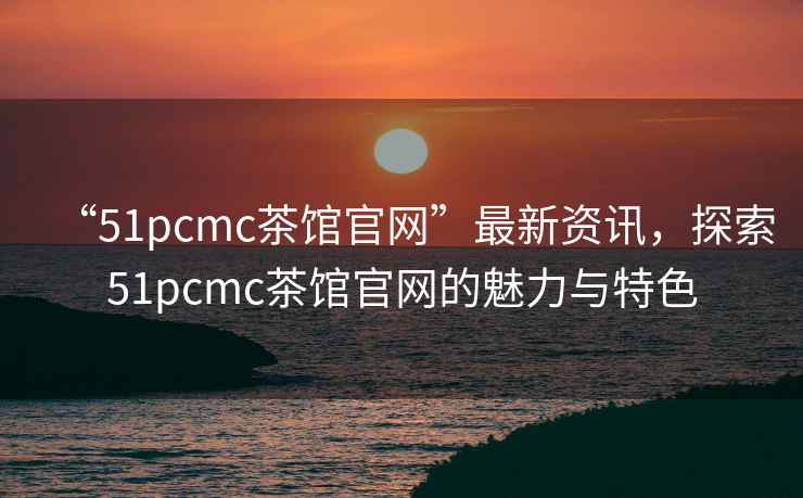 “51pcmc茶館官網”最新資訊，探索51pcmc茶館官網的魅力與特色