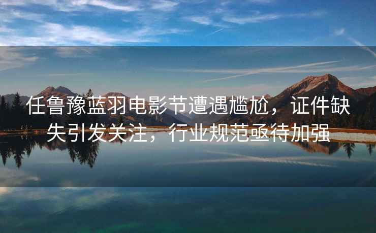任魯豫藍羽電影節遭遇尷尬，證件缺失引發關注，行業規范亟待加強