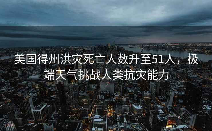 美國得州洪災死亡人數升至51人，極端天氣挑戰人類抗災能力