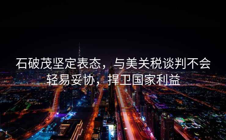 石破茂堅定表態，與美關稅談判不會輕易妥協，捍衛國家利益