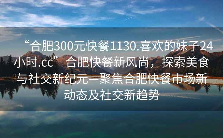 “合肥300元快餐1130.喜歡的妹子24小時.cc”合肥快餐新風尚，探索美食與社交新紀元—聚焦合肥快餐市場新動態(tài)及社交新趨勢