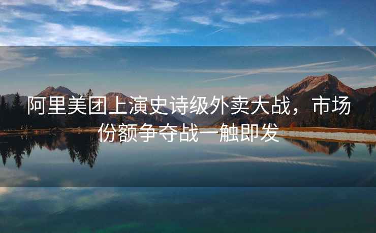 阿里美團(tuán)上演史詩(shī)級(jí)外賣大戰(zhàn)，市場(chǎng)份額爭(zhēng)奪戰(zhàn)一觸即發(fā)