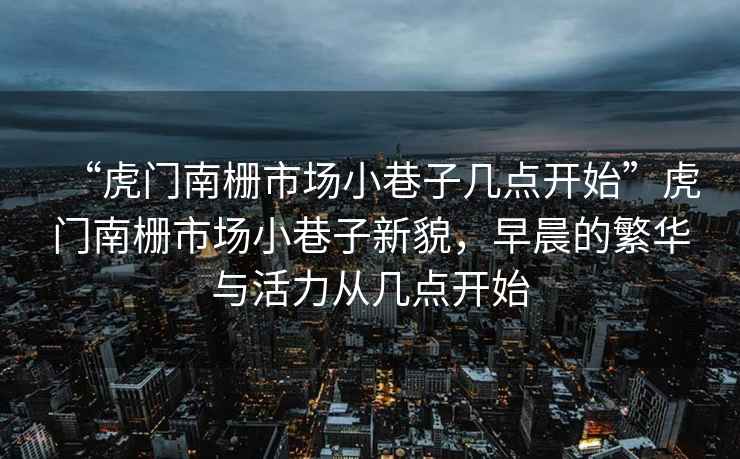 “虎門南柵市場小巷子幾點開始”虎門南柵市場小巷子新貌，早晨的繁華與活力從幾點開始