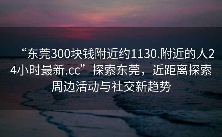 “東莞300塊錢附近約1130.附近的人24小時最新.cc”探索東莞，近距離探索周邊活動與社交新趨勢