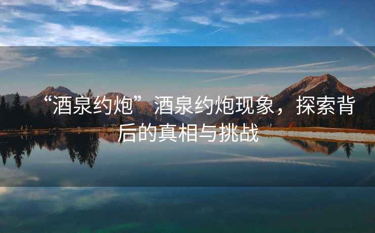 “酒泉約炮”酒泉約炮現(xiàn)象，探索背后的真相與挑戰(zhàn)