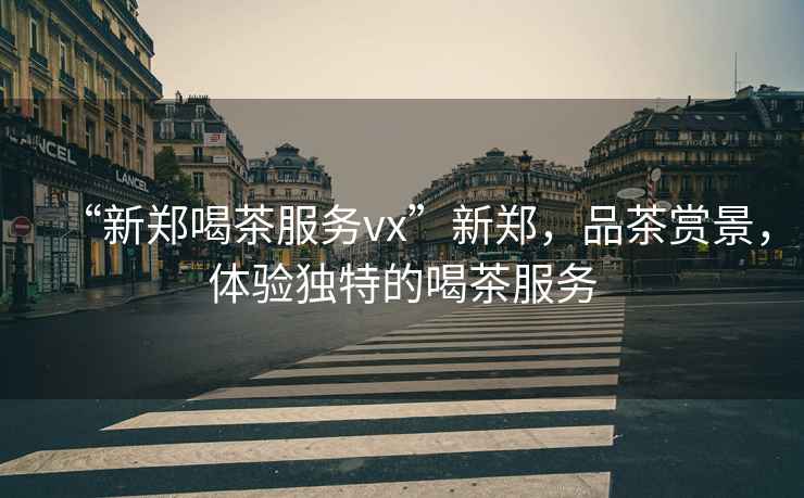 “新鄭喝茶服務vx”新鄭，品茶賞景，體驗獨特的喝茶服務