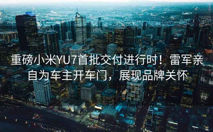 重磅小米YU7首批交付進行時！雷軍親自為車主開車門，展現品牌關懷