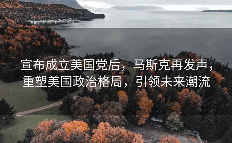 宣布成立美國黨后，馬斯克再發聲，重塑美國政治格局，引領未來潮流