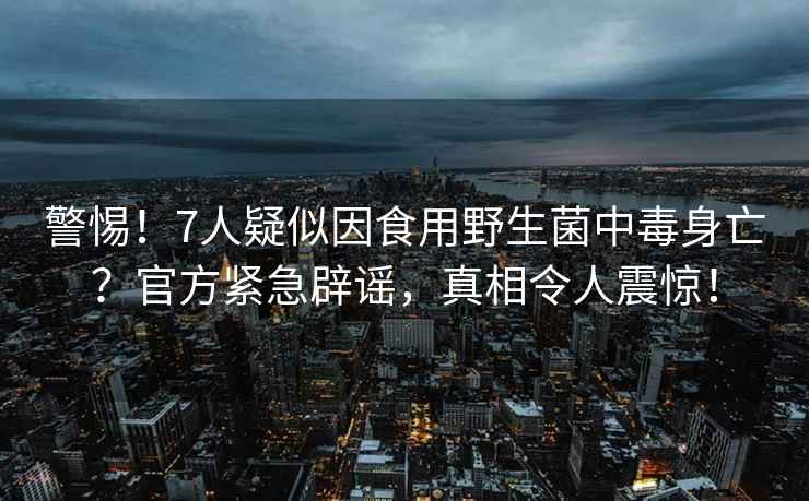 警惕！7人疑似因食用野生菌中毒身亡？官方緊急辟謠，真相令人震驚！