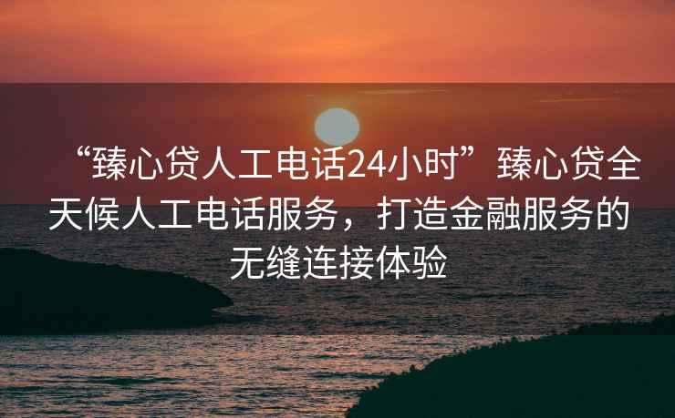 “臻心貸人工電話24小時(shí)”臻心貸全天候人工電話服務(wù)，打造金融服務(wù)的無(wú)縫連接體驗(yàn)
