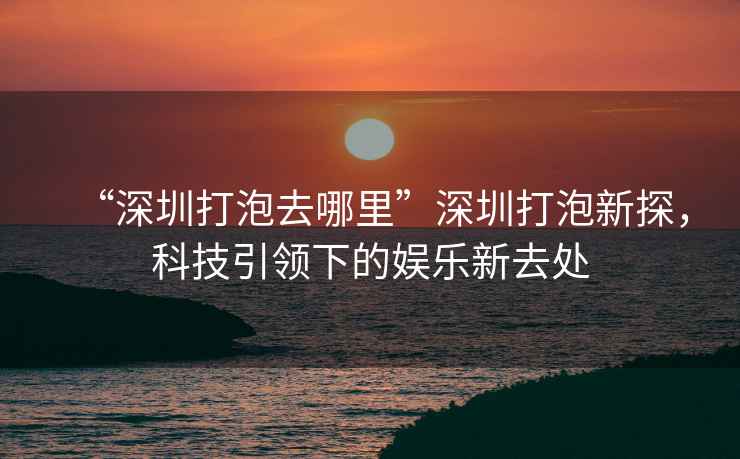 “深圳打泡去哪里”深圳打泡新探，科技引領(lǐng)下的娛樂新去處