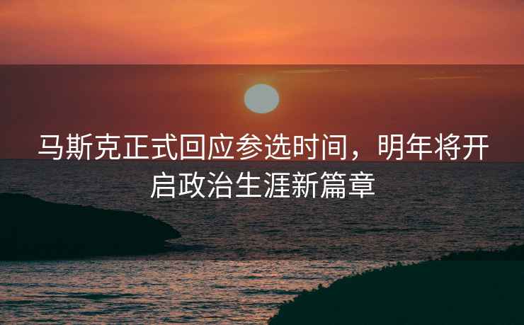 馬斯克正式回應參選時間，明年將開啟政治生涯新篇章