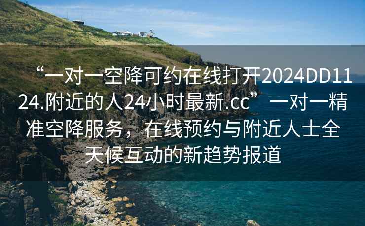 “一對一空降可約在線打開2024DD1124.附近的人24小時最新.cc”一對一精準(zhǔn)空降服務(wù)，在線預(yù)約與附近人士全天候互動的新趨勢報道