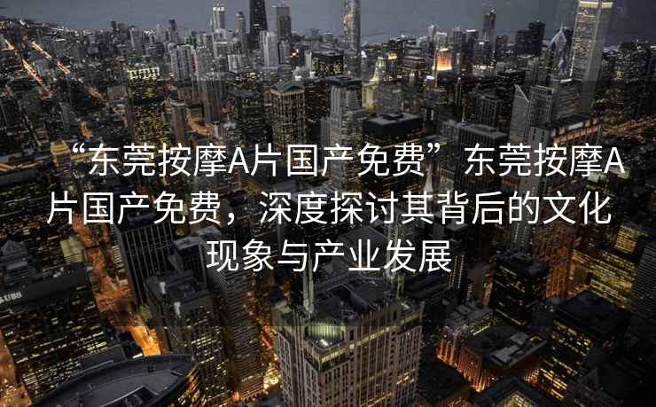 “東莞按摩A片國(guó)產(chǎn)免費(fèi)”東莞按摩A片國(guó)產(chǎn)免費(fèi)，深度探討其背后的文化現(xiàn)象與產(chǎn)業(yè)發(fā)展