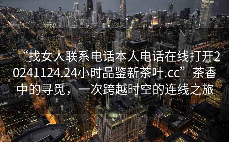 “找女人聯系電話本人電話在線打開20241124.24小時品鑒新茶葉.cc”茶香中的尋覓，一次跨越時空的連線之旅