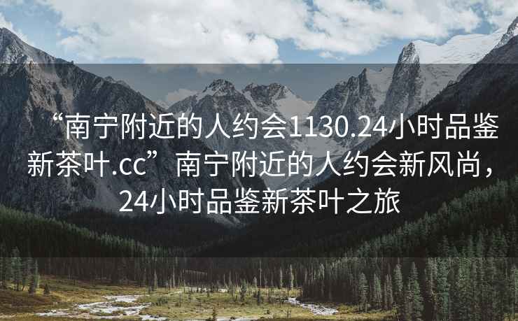 “南寧附近的人約會1130.24小時品鑒新茶葉.cc”南寧附近的人約會新風尚，24小時品鑒新茶葉之旅