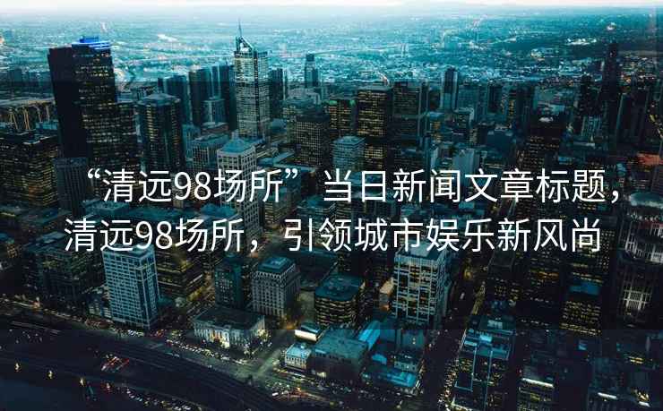 “清遠98場所”當日新聞文章標題，清遠98場所，引領城市娛樂新風尚