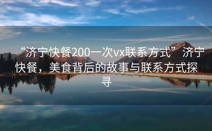 “濟寧快餐200一次vx聯系方式”濟寧快餐，美食背后的故事與聯系方式探尋