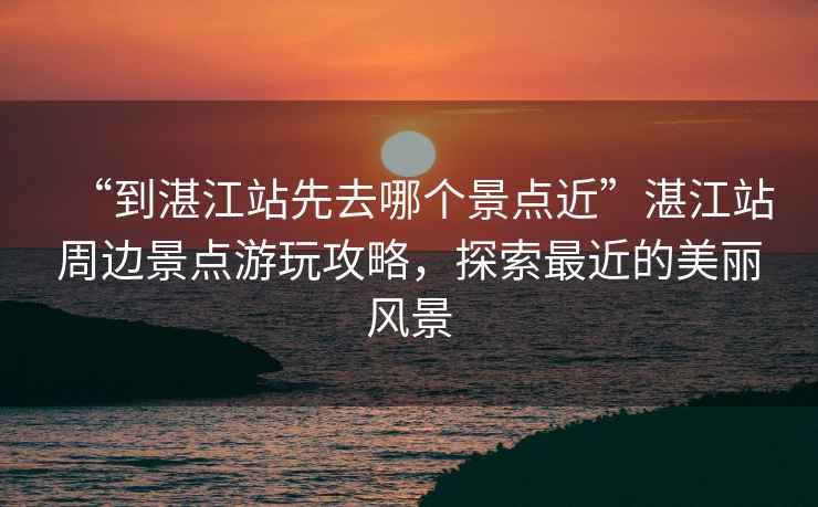 “到湛江站先去哪個景點近”湛江站周邊景點游玩攻略，探索最近的美麗風景