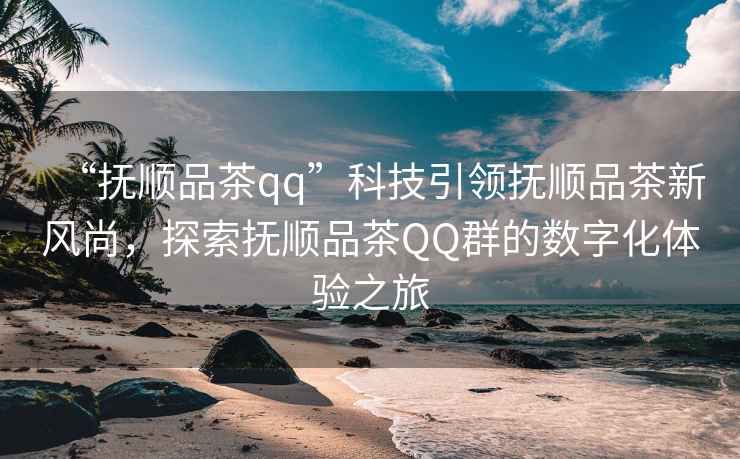 “撫順品茶qq”科技引領(lǐng)撫順品茶新風尚，探索撫順品茶QQ群的數(shù)字化體驗之旅