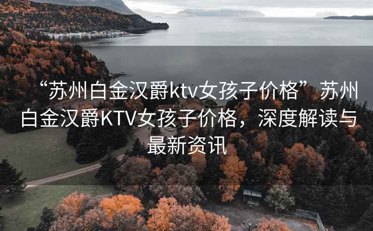 “蘇州白金漢爵ktv女孩子價格”蘇州白金漢爵KTV女孩子價格，深度解讀與最新資訊