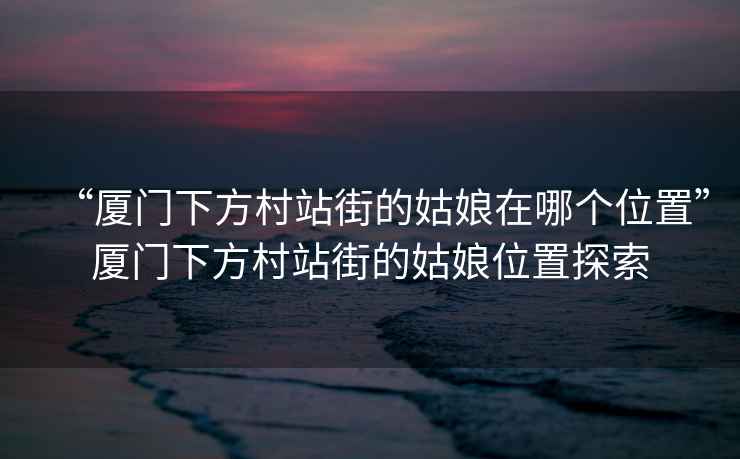 “廈門下方村站街的姑娘在哪個位置”廈門下方村站街的姑娘位置探索