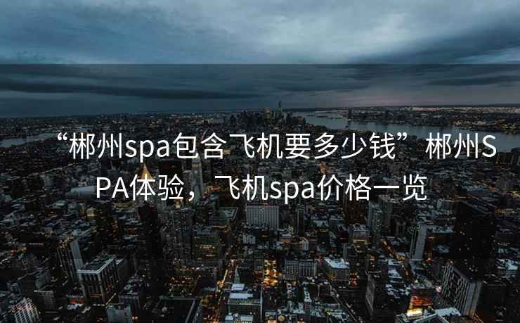 “郴州spa包含飛機要多少錢”郴州SPA體驗，飛機spa價格一覽