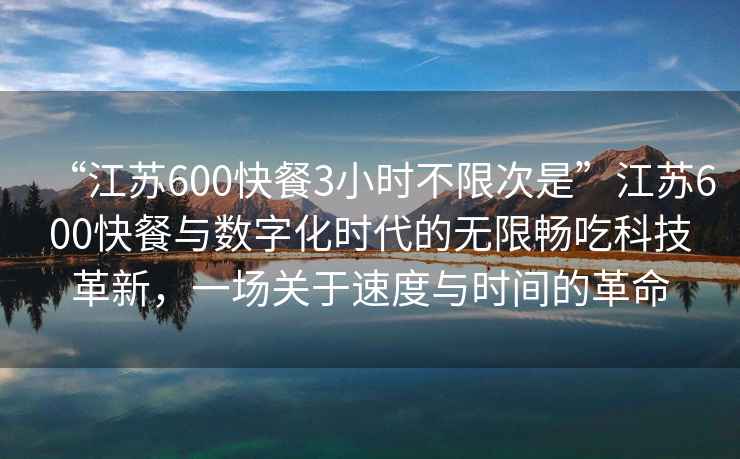 “江蘇600快餐3小時不限次是”江蘇600快餐與數字化時代的無限暢吃科技革新，一場關于速度與時間的革命