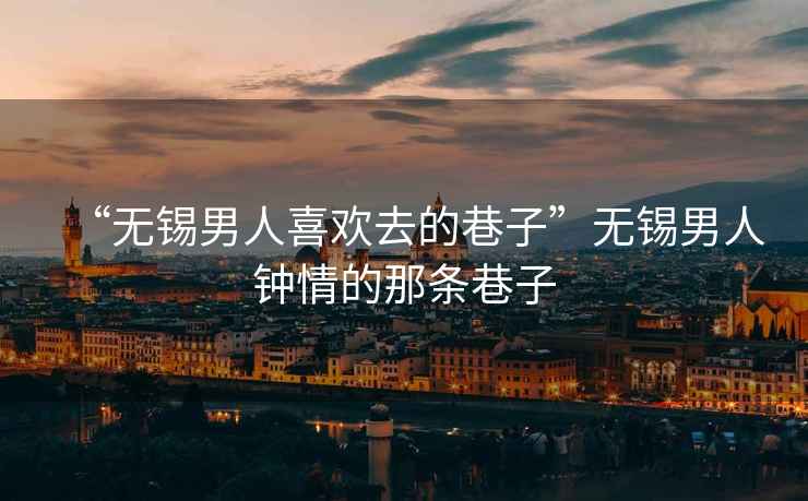 “無錫男人喜歡去的巷子”無錫男人鐘情的那條巷子