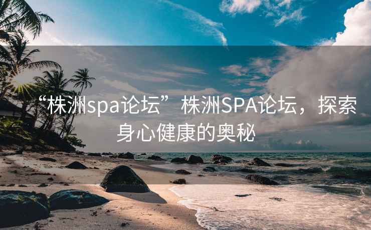 “株洲spa論壇”株洲SPA論壇，探索身心健康的奧秘