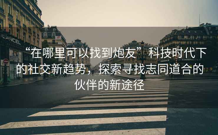 “在哪里可以找到炮友”科技時代下的社交新趨勢，探索尋找志同道合的伙伴的新途徑