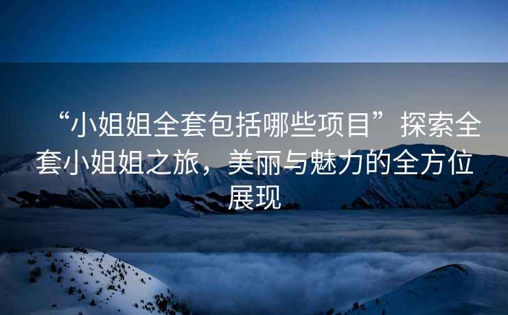 “小姐姐全套包括哪些項(xiàng)目”探索全套小姐姐之旅，美麗與魅力的全方位展現(xiàn)