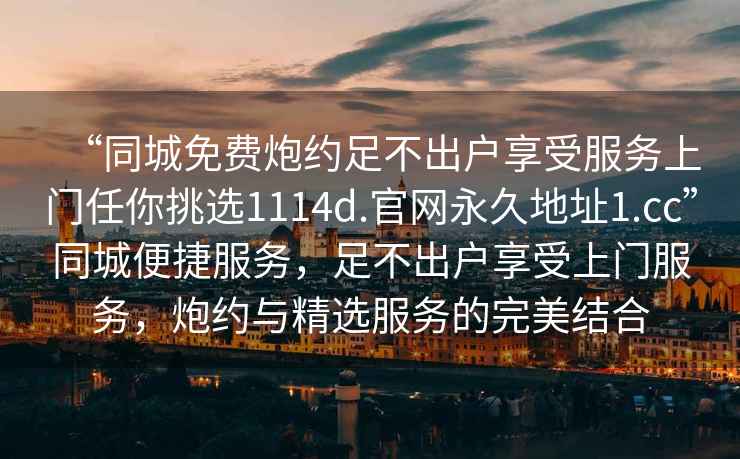 “同城免費(fèi)炮約足不出戶享受服務(wù)上門任你挑選1114d.官網(wǎng)永久地址1.cc”同城便捷服務(wù)，足不出戶享受上門服務(wù)，炮約與精選服務(wù)的完美結(jié)合