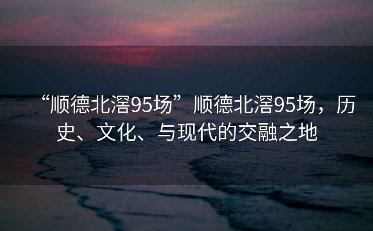 “順德北滘95場”順德北滘95場，歷史、文化、與現代的交融之地