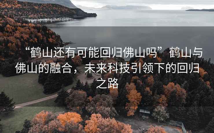 “鶴山還有可能回歸佛山嗎”鶴山與佛山的融合，未來科技引領下的回歸之路