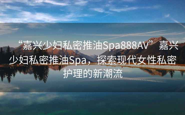 “嘉興少婦私密推油Spa888AV”嘉興少婦私密推油Spa，探索現(xiàn)代女性私密護(hù)理的新潮流
