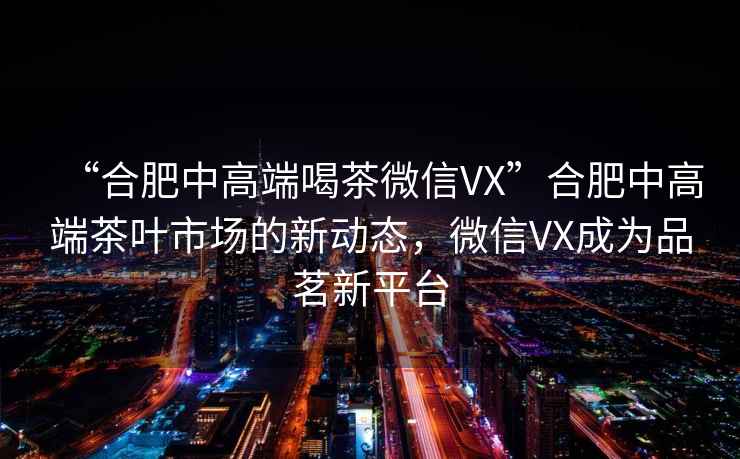“合肥中高端喝茶微信VX”合肥中高端茶葉市場的新動(dòng)態(tài)，微信VX成為品茗新平臺(tái)