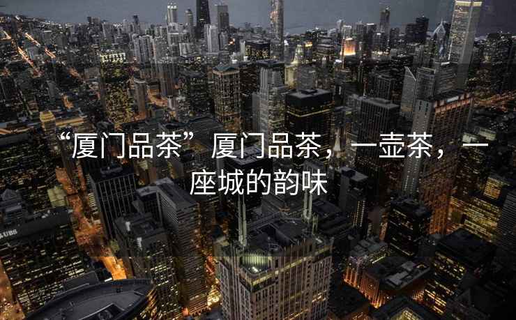 “廈門品茶”廈門品茶，一壺茶，一座城的韻味